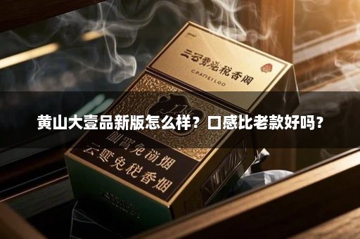 黄山大壹品新版怎么样？口感比老款好吗？